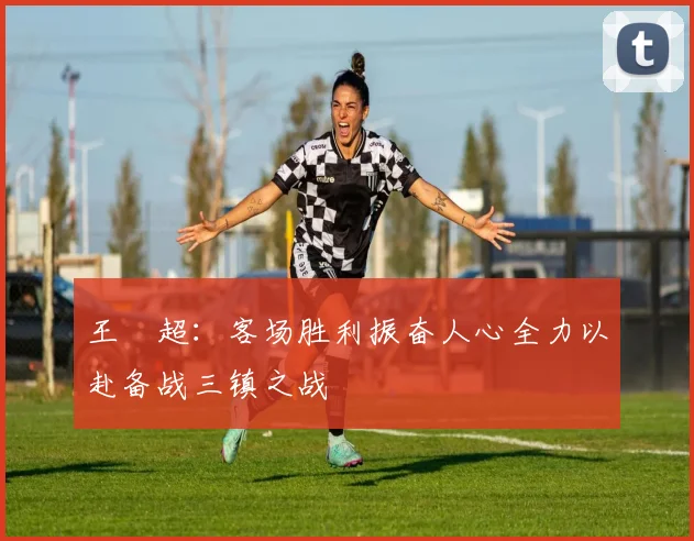 王燊超：客场胜利振奋人心全力以赴备战三镇之战