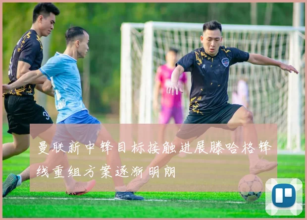 曼联新中锋目标接触进展滕哈格锋线重组方案逐渐明朗