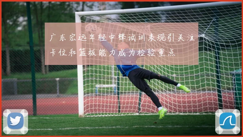 广东宏远年轻中锋试训表现引关注卡位和篮板能力成为检验重点