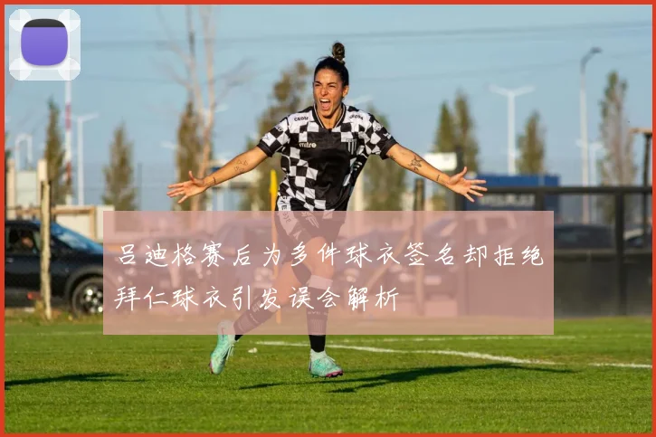 吕迪格赛后为多件球衣签名却拒绝拜仁球衣引发误会解析