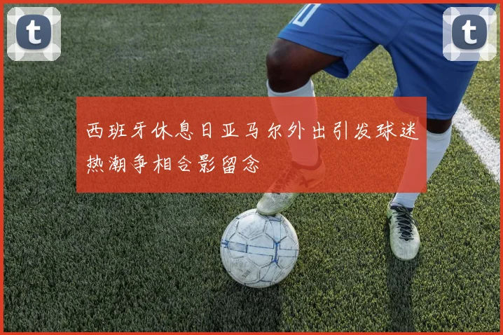 西班牙休息日亚马尔外出引发球迷热潮争相合影留念